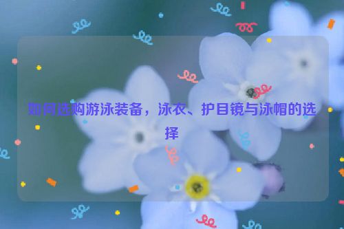 如何选购游泳装备，泳衣、护目镜与泳帽的选择